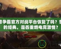 魔獸爭霸官方對戰平臺恢復了嗎？曾經的經典，是否重燃電競激情？