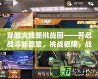 穿越火線新挑戰(zhàn)圖——開啟戰(zhàn)斗新篇章，挑戰(zhàn)極限，戰(zhàn)無不勝！