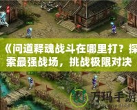 《問道釋魂戰斗在哪里打？探索最強戰場，挑戰極限對決》