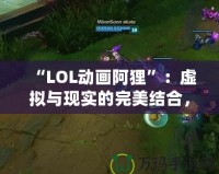 “LOL動(dòng)畫阿貍”：虛擬與現(xiàn)實(shí)的完美結(jié)合，感受魔法與魅力的雙重震撼