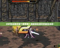 DNF挑戰(zhàn)模式哪個(gè)最簡(jiǎn)單？揭秘輕松通關(guān)的最佳選擇！
