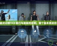 《最終幻想15》國行與港版的區別，哪個版本更適合你？