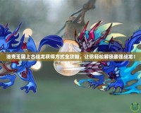洛克王國上古戰(zhàn)龍獲得方式全攻略，讓你輕松解鎖最強戰(zhàn)龍！