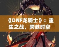 《DNF龍騎士》：重生之戰，跨越時空的傳奇英雄