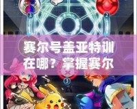 賽爾號蓋亞特訓(xùn)在哪？掌握賽爾號最強(qiáng)訓(xùn)練秘籍，帶你快速提升戰(zhàn)力！
