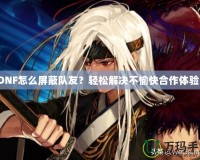 DNF怎么屏蔽隊友？輕松解決不愉快合作體驗！