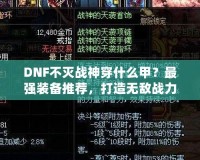 DNF不滅戰(zhàn)神穿什么甲？最強(qiáng)裝備推薦，打造無敵戰(zhàn)力！