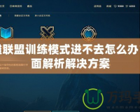 英雄聯盟訓練模式進不去怎么辦？全面解析解決方案