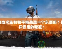 絕地求生和和平精英是一個(gè)東西嗎？揭開(kāi)背后的秘密！