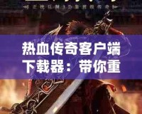 熱血傳奇客戶端下載器：帶你重返經(jīng)典，體驗不一樣的傳奇世界