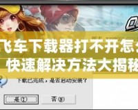 QQ飛車下載器打不開怎么辦？快速解決方法大揭秘！