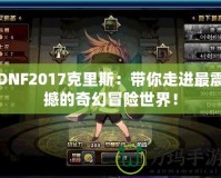 DNF2017克里斯：帶你走進最震撼的奇幻冒險世界！