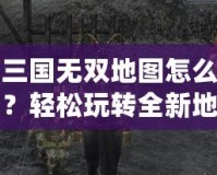 真三國無雙地圖怎么下載？輕松玩轉全新地圖，提升游戲體驗！