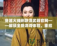 穿越火線刪除源武器官網(wǎng)——解鎖全新游戲體驗，重拾經(jīng)典魅力