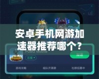 安卓手機網游加速器推薦哪個？讓你暢享無阻游戲體驗！