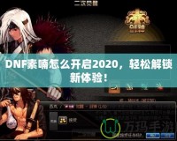 DNF素喃怎么開啟2020，輕松解鎖新體驗！