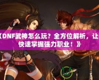 《DNF武神怎么玩？全方位解析，讓你快速掌握強力職業！》