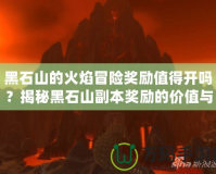 黑石山的火焰冒險(xiǎn)獎(jiǎng)勵(lì)值得開嗎？揭秘黑石山副本獎(jiǎng)勵(lì)的價(jià)值與玩法