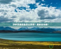 DNF靈魂結(jié)晶怎么獲得？揭秘全攻略！