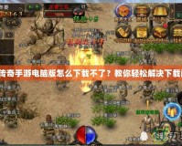 熱血傳奇手游電腦版怎么下載不了？教你輕松解決下載問題！