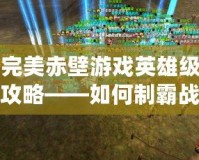 完美赤壁游戲英雄級攻略——如何制霸戰場，打造最強陣容！