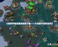 《魔獸爭霸地圖編輯器下載——打造屬于你的戰場》