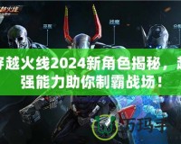 穿越火線2024新角色揭秘，超強能力助你制霸戰場！