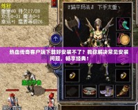 熱血傳奇客戶端下載好安裝不了？教你解決常見安裝問題，暢享經(jīng)典！