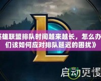 《英雄聯(lián)盟排隊時間越來越長，怎么辦？我們該如何應對排隊延遲的困擾》
