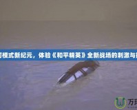 沙河模式新紀元，體驗《和平精英》全新戰(zhàn)場的刺激與挑戰(zhàn)