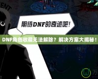 DNF角色收藏無法解除？解決方案大揭秘！