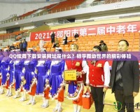 QQ炫舞下載安裝網址是什么？暢享舞動世界的精彩體驗