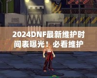 2024DNF最新維護時間表曝光！必看維護攻略，避免錯過精彩活動