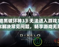 《暗黑破壞神3》無法進入游戲？教你解決常見問題，暢享游戲無阻