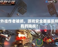 CF外掛作者被抓，游戲安全面臨前所未有的挑戰！