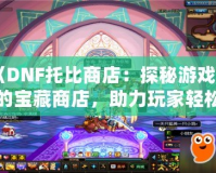 《DNF托比商店：探秘游戲中的寶藏商店，助力玩家輕松升級！》