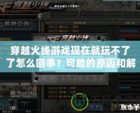 穿越火線游戲現在就玩不了了怎么回事？可能的原因和解決方法詳解