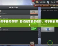 CF手游新手任務在哪？輕松搞定新手任務，暢享精彩游戲體驗！