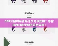DNF三國時裝套是什么時候賣的？帶你揭秘時裝更新的背后故事！