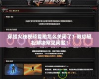 穿越火線視頻愛拍怎么關閉了？教你輕松解決常見問題！