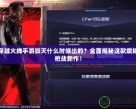 穿越火線手游毀滅什么時候出的？全面揭秘這款震撼槍戰(zhàn)新作！
