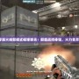 穿越火線新模式榴彈彈夾：顛覆戰(zhàn)場體驗，火力全開！