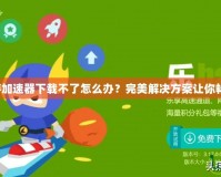 迅雷網(wǎng)游加速器下載不了怎么辦？完美解決方案讓你暢享無阻！