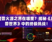 魔獸火源之界在哪里？揭秘《魔獸世界》中的終極挑戰！