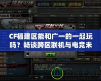 CF福建區(qū)能和廣一的一起玩嗎？暢談跨區(qū)聯(lián)機與電競未來