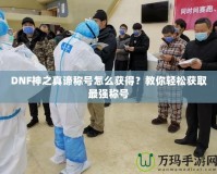 DNF神之真諦稱號怎么獲得？教你輕松獲取最強稱號