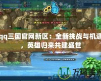 qq三國官網新區：全新挑戰與機遇，英雄歸來共建盛世