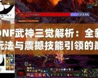 DNF武神三覺解析：全新玩法與震撼技能引領的巔峰體驗！