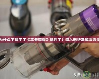 為什么下載不了《王者榮耀》組件了？深入剖析及解決方法