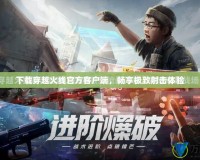 下載穿越火線官方客戶端，暢享極致射擊體驗